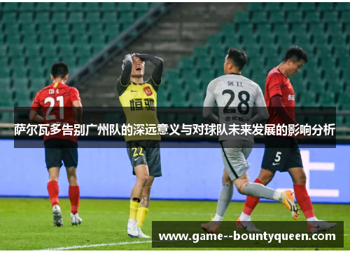 萨尔瓦多告别广州队的深远意义与对球队未来发展的影响分析
