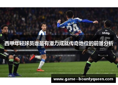 西甲年轻球员谁最有潜力成就传奇地位的前景分析