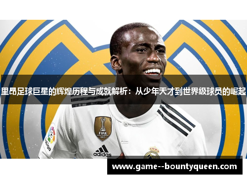 里昂足球巨星的辉煌历程与成就解析：从少年天才到世界级球员的崛起