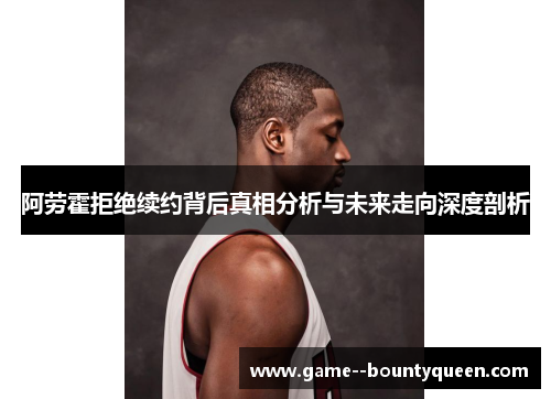 阿劳霍拒绝续约背后真相分析与未来走向深度剖析