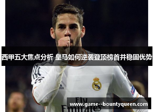 西甲五大焦点分析 皇马如何逆袭登顶榜首并稳固优势