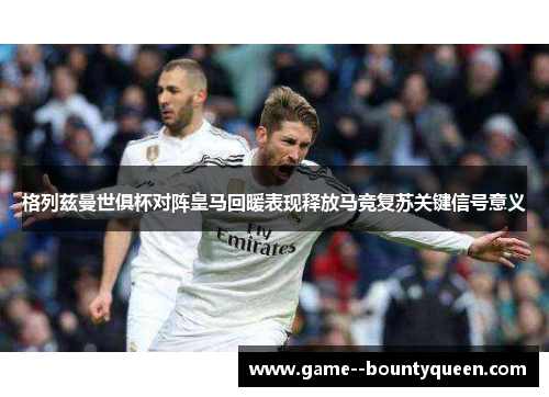 格列兹曼世俱杯对阵皇马回暖表现释放马竞复苏关键信号意义