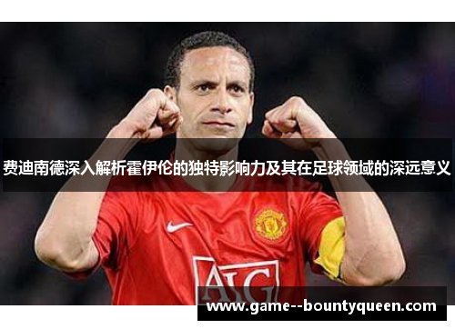 费迪南德深入解析霍伊伦的独特影响力及其在足球领域的深远意义