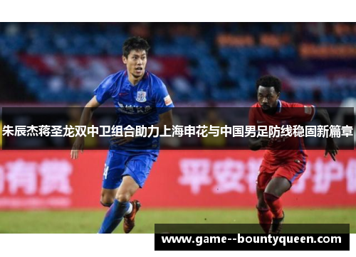 朱辰杰蒋圣龙双中卫组合助力上海申花与中国男足防线稳固新篇章 朱辰杰蒋圣龙双中卫组合助力上海申花与中国男足防线稳固新篇章