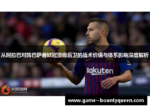 从阿拉巴对阵巴萨看欧冠顶级后卫的战术价值与体系影响深度解析 从阿拉巴对阵巴萨看欧冠顶级后卫的战术价值与体系影响深度解析