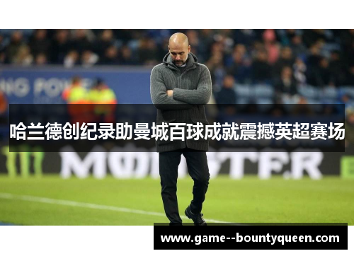 哈兰德创纪录助曼城百球成就震撼英超赛场 哈兰德创纪录助曼城百球成就震撼英超赛场